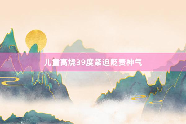 儿童高烧39度紧迫贬责神气