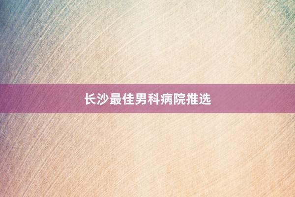 长沙最佳男科病院推选