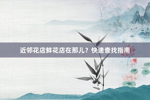 近邻花店鲜花店在那儿？快速查找指南