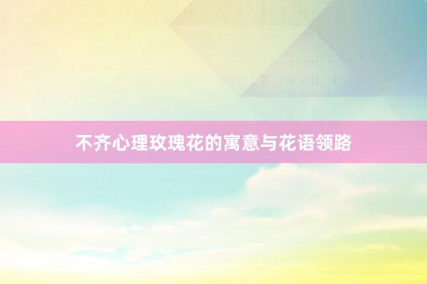 不齐心理玫瑰花的寓意与花语领路