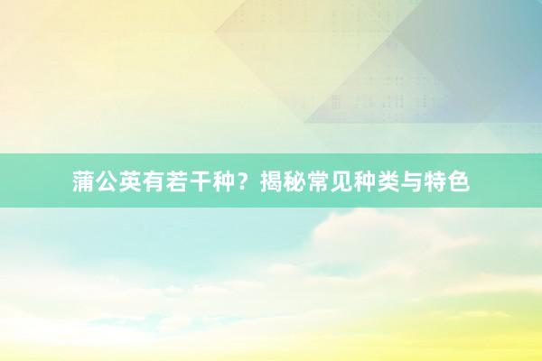 蒲公英有若干种？揭秘常见种类与特色