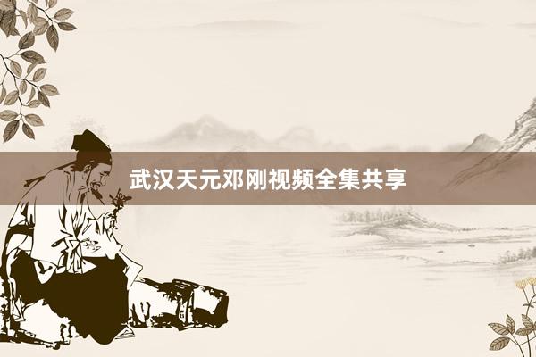 武汉天元邓刚视频全集共享