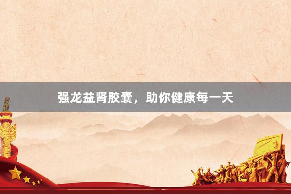 强龙益肾胶囊，助你健康每一天