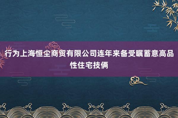 行为上海恒尘商贸有限公司连年来备受瞩蓄意高品性住宅技俩